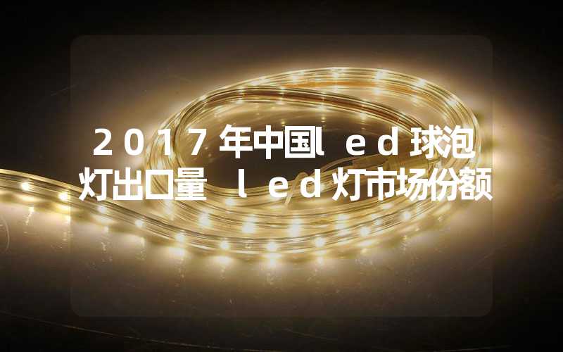 2017年中国led球泡灯出口量 led灯市场份额